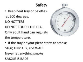 Safety
• Keep heat tray or palettes
 at 200 degrees.
NO HOTTER!
DO NOT TOUCH THE DIAL
Only adult hand can regulate
the temperature.
• If the tray or your piece starts to smoke
STOP, UNPLUG, and WAIT
Never let anything smoke
SMOKE IS BAD!
 
