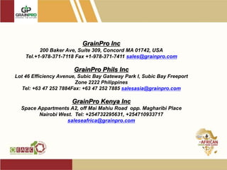 GrainPro Inc
200 Baker Ave, Suite 309, Concord MA 01742, USA
Tel.+1-978-371-7118 Fax +1-978-371-7411 sales@grainpro.com
GrainPro Phils Inc
Lot 46 Efficiency Avenue, Subic Bay Gateway Park I, Subic Bay Freeport
Zone 2222 Philippines
Tel: +63 47 252 7884Fax: +63 47 252 7885 salesasia@grainpro.com
GrainPro Kenya Inc
Space Appartments A2, off Mai Mahiu Road opp. Magharibi Place
Nairobi West. Tel: +254732295631, +254710933717
saleseafrica@grainpro.com
 