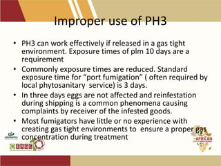 Improper use of PH3
• PH3 can work effectively if released in a gas tight
environment. Exposure times of plm 10 days are a
requirement
• Commonly exposure times are reduced. Standard
exposure time for “port fumigation” ( often required by
local phytosanitary service) is 3 days.
• In three days eggs are not affected and reinfestation
during shipping is a common phenomena causing
complaints by receiver of the infested goods.
• Most fumigators have little or no experience with
creating gas tight environments to ensure a proper gas
concentration during treatment
 