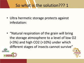 So what is the solution??? 1
• Ultra hermetic storage protects against
infestation:
• “Natural respiration of the grain will bring
the storage atmosphere to a level of low O2
(<3%) and high CO2 (>10%) under which
different stages of insects cannot survive”
 