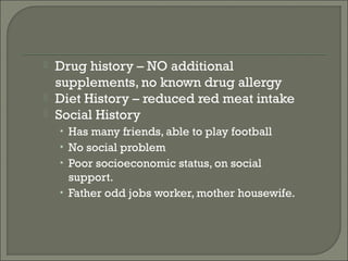    Drug history – NO additional
    supplements, no known drug allergy
   Diet History – reduced red meat intake
   Social History
    • Has many friends, able to play football
    • No social problem
    • Poor socioeconomic status, on social
      support.
    • Father odd jobs worker, mother housewife.
 