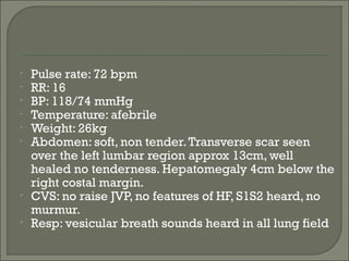 •   Pulse rate: 72 bpm
•   RR: 16
•   BP: 118/74 mmHg
•   Temperature: afebrile
•   Weight: 26kg
•   Abdomen: soft, non tender. Transverse scar seen
    over the left lumbar region approx 13cm, well
    healed no tenderness. Hepatomegaly 4cm below the
    right costal margin.
•   CVS: no raise JVP, no features of HF, S1S2 heard, no
    murmur.
•   Resp: vesicular breath sounds heard in all lung field
 