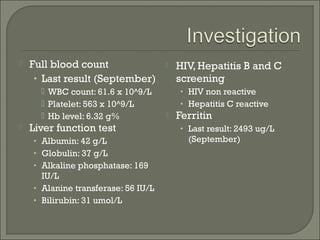    Full blood count                    HIV, Hepatitis B and C
     • Last result (September)           screening
       WBC count: 61.6 x 10^9/L         • HIV non reactive
       Platelet: 563 x 10^9/L           • Hepatitis C reactive
       Hb level: 6.32 g%               Ferritin
   Liver function test                  • Last result: 2493 ug/L
    • Albumin: 42 g/L                      (September)
    • Globulin: 37 g/L
    • Alkaline phosphatase: 169
      IU/L
    • Alanine transferase: 56 IU/L
    • Bilirubin: 31 umol/L
 