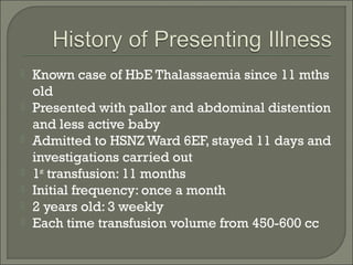    Known case of HbE Thalassaemia since 11 mths
    old
   Presented with pallor and abdominal distention
    and less active baby
   Admitted to HSNZ Ward 6EF, stayed 11 days and
    investigations carried out
   1st transfusion: 11 months
   Initial frequency: once a month
   2 years old: 3 weekly
   Each time transfusion volume from 450-600 cc
 