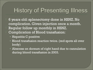    6 years old: splenectomy done in HSNZ. No
    complication. Given injection once a month.
   Regular follow up monthly in HSNZ.
   Complication of Blood transfusion:
    • Hepatitis C positive
    • Blood transfusion reaction twice. (red spots all over
      body)
    • Abscess on dorsum of right hand due to cannulation
      during blood transfusion in 2003.
 
