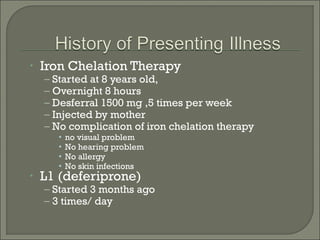 •   Iron Chelation Therapy
    – Started at 8 years old,
    – Overnight 8 hours
    – Desferral 1500 mg ,5 times per week
    – Injected by mother
    – No complication of iron chelation therapy
      •   no visual problem
      •   No hearing problem
      •   No allergy
      •   No skin infections
•   L1 (deferiprone)
    – Started 3 months ago
    – 3 times/ day
 