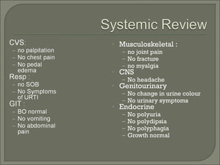 •   Musculoskeletal :
    – no joint pain
    – No fracture
    – no myalgia
•   CNS
    – No headache
•   Genitourinary
    – No change in urine colour
    – No urinary symptoms
•   Endocrine
    –   No polyuria
    –   No polydipsia
    –   No polyphagia
    –   Growth normal
 