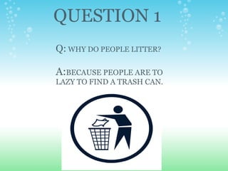 QUESTION 1 Q:  WHY DO PEOPLE LITTER?   A: BECAUSE PEOPLE ARE TO LAZY TO FIND A TRASH CAN. 