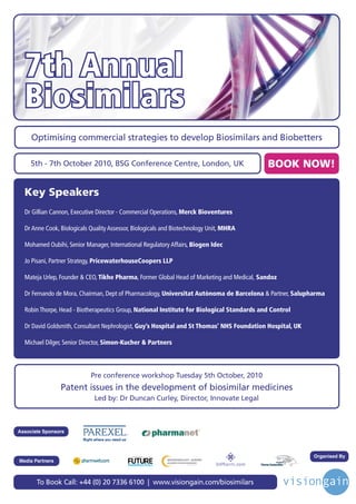 7th Annual
  Biosimilars
     Optimising commercial strategies to develop Biosimilars and Biobetters

     5th - 7th October 2010, BSG Conference Centre, London, UK                                       BOOK NOW!

  Key Speakers
  Dr Gillian Cannon, Executive Director - Commercial Operations, Merck Bioventures

  Dr Anne Cook, Biologicals Quality Assessor, Biologicals and Biotechnology Unit, MHRA

  Mohamed Oubihi, Senior Manager, International Regulatory Affairs, Biogen Idec

  Jo Pisani, Partner Strategy, PricewaterhouseCoopers LLP

  Mateja Urlep, Founder & CEO, Tikhe Pharma, Former Global Head of Marketing and Medical, Sandoz

  Dr Fernando de Mora, Chairman, Dept of Pharmacology, Universitat Autònoma de Barcelona & Partner, Salupharma

  Robin Thorpe, Head - Biotherapeutics Group, National Institute for Biological Standards and Control

  Dr David Goldsmith, Consultant Nephrologist, Guy’s Hospital and St Thomas’ NHS Foundation Hospital, UK

  Michael Dilger, Senior Director, Simon-Kucher & Partners




                            Pre conference workshop Tuesday 5th October, 2010
                 Patent issues in the development of biosimilar medicines
                             Led by: Dr Duncan Curley, Director, Innovate Legal



Associate Sponsors



                                             Driving the Industry Forward | www.futurepharmaus.com
                                                                                                           Organised By
Media Partners



       To Book Call: +44 (0) 20 7336 6100 | www.visiongain.com/biosimilars
 