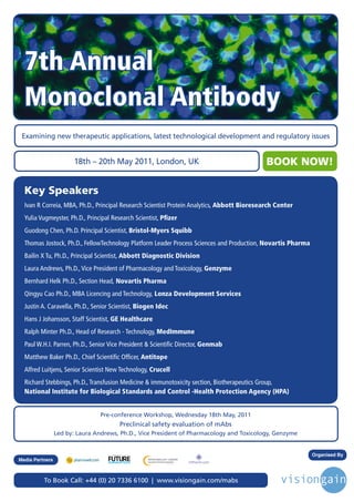 7th Annual
  Monoclonal Antibody
 Examining new therapeutic applications, latest technological development and regulatory issues


                       18th – 20th May 2011, London, UK                                           BOOK NOW!

  Key Speakers
  Ivan R Correia, MBA, Ph.D., Principal Research Scientist Protein Analytics, Abbott Bioresearch Center
  Yulia Vugmeyster, Ph.D., Principal Research Scientist, Pfizer
  Guodong Chen, Ph.D. Principal Scientist, Bristol-Myers Squibb
  Thomas Jostock, Ph.D., FellowTechnology Platform Leader Process Sciences and Production, Novartis Pharma
  Bailin X Tu, Ph.D., Principal Scientist, Abbott Diagnostic Division
  Laura Andrews, Ph.D., Vice President of Pharmacology and Toxicology, Genzyme
  Bernhard Helk Ph.D., Section Head, Novartis Pharma
  Qingyu Cao Ph.D., MBA Licencing and Technology, Lonza Development Services
  Justin A. Caravella, Ph.D., Senior Scientist, Biogen Idec
  Hans J Johansson, Staff Scientist, GE Healthcare
  Ralph Minter Ph.D., Head of Research - Technology, MedImmune
  Paul W.H.I. Parren, Ph.D., Senior Vice President & Scientific Director, Genmab
  Matthew Baker Ph.D., Chief Scientific Officer, Antitope
  Alfred Luitjens, Senior Scientist New Technology, Crucell
  Richard Stebbings, Ph.D., Transfusion Medicine & immunotoxicity section, Biotherapeutics Group,
  National Institute for Biological Standards and Control -Health Protection Agency (HPA)


                                 Pre-conference Workshop, Wednesday 18th May, 2011
                                                          Preclinical safety evaluation of mAbs
                 Led by: Laura Andrews, Ph.D., Vice President of Pharmacology and Toxicology, Genzyme


                                     Driving the Industry Forward | www.futurepharmaus.com
                                                                                                             Organised By
Media Partners



          To Book Call: +44 (0) 20 7336 6100 | www.visiongain.com/mabs
 