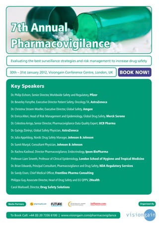 7th Annual
  Pharmacovigilance
  Evaluating the best surveillance strategies and risk management to increase drug safety


 30th – 31st January 2012, Visiongain Conference Centre, London, UK                            BOOK NOW!

  Key Speakers
  Dr. Philip Eichorn, Senior Director, Worldwide Safety and Regulatory, Pfizer

  Dr. Beverley Forsythe, Executive Director Patient Safety, Oncology TA, AstraZeneca

  Dr. Christina Stroem Moeller, Executive Director, Global Safety, Amgen

  Dr. Enrica Alteri, Head of Risk Management and Epidemiology, Global Drug Safety, Merck Serono

  Dr. Celestina Arrigo, Senior Director, Pharmacovigilance Data Quality Expert, UCB Pharma

  Dr. György Zörényi, Global Safety Physician, AstraZeneca

  Dr. Julia Appelskog, Nordic Drug Safety Manager, Johnson & Johnson

  Dr. Sumit Munjal, Consultant Physician, Johnson & Johnson

  Dr. Rachna Kasliwal, Director Pharmacovigilance, Endocrinology, Ipsen BioPharma

  Professor Liam Smeeth, Professor of Clinical Epidemiology, London School of Hygiene and Tropical Medicine

  Dr. Brian Edwards, Principal Consultant, Pharmacovigilance and Drug Safety, NDA Regulatory Services

  Dr. Sandy Eisen, Chief Medical Officer, Frontline Pharma Consulting

  Philippa Guy, Associate Director, Head of Drug Safety and EU QPPV, 2Health

  Carol Markwell, Director, Drug Safety Solutions



                                       Driving the Industry Forward | www.futurepharmaus.com




Media Partners                                                                                          Organised By




 To Book Call: +44 (0) 20 7336 6100 | www.visiongain.com/pharmacovigilance
 