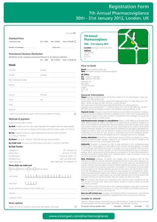 Registration Form
                                                                                                                  7th Annual Pharmacovigilance
                                                                                                           30th - 31st January 2012, London, UK

                                                                                                                                                                                                      Angel
	               	 	 	           	              	               	           	               Conf.	code	PP                                                              Pentonville Road

                                                                                                                  7th Annual




                                                                                                                                                                                              Ci
Standard Prices




                                                                                                                                                                                                ty
                                                                                                                  Pharmacovigilance




                                                                                                                                                                                                  Ro
                                                                                                                                                                                                      ad
Conference only                                    Fee: £1299       VAT: £259.80      Total: £1558.80
                                                                                                                  30th - 31st January 2012                                                                                 Old Street
Number of bookings:                                                   Total cost:                                 Location:	Visiongain	Conference	Centre                                 Old Street
                                                                                                                  Address:		
                                                                                                                  230	City	Road
Promotional Literature Distribution




                                                                                                                                                                                                               City Road
                                                                                                                  London
Distribution of your company’s promotional literature to all conference attendees                                 EC1V	2TT
                                                                                                                  UK
                                                   Fee: £999        VAT: £199.80      Total: £1198.80


Details                                                                                                       How to book
Forename:	                                         Surname:                                                   Email:	piyush.patel@visiongain.com
                                                                                                              Web:	http://www.visiongain.com/pharmacovigilance			
Job	Title:	                                        Company:                                                   UK Office:
                                                                                                              Tel: 	+44(0)	20	7549 9961
                                                                                                              Fax:	+44(0)	20	7549	9932	
Main	Switchboard	Number:
                                                                                                              Visiongain	Ltd
                                                                                                              BSG	House
Address:                                                                                                      226-236	City	Road	
                                                                                                              London
                                                                                                              EC1V	2QY
                                                                                                              UK
Country:	                                          Postcode:                                                  General information
                                                                                                              Venue:	Visiongain	Conference	Centre	230	City	Road,	London,	EC1V	2TT.	United	Kingdom.	Closest	tube	
Phone:	                                            Fax:                                                       station	is	Old	Street	(Northern	Line).		
                                                                                                              Accommodation:	Thistle	City	Barbican,	Central	Street,	Clerkenwell,	London,	EC1V	8DS,	Phone:	0871	376	
                                                                                                              9004	/	+44	845	305	8304,	Fax:	0871	376	9104	/	+44	845	305	8343
Email:	                                                                                                       http://www.thistle.com/en/hotels/united_kingdom/london/thistle_city_barbican/index.html
                                                                                                              Travelodge	London	City	Road	Hotel,	7-12	City	Road,	London,	EC1Y	1AE,	Tel:	0871	984	6333,	Fax:	0207	
Signature:                                                                                                    628	2503,	http://www.travelodge.co.uk/search_and_book/hotel_overview.php?hotel_id=340				
                                                                                                              Payment terms:	Visiongain	require	the	full	amount	to	be	paid	before	the	conference.	Visiongain	
I	confirm	that	I	have	read	and	agree	to	the	terms	and	conditions	of	booking                                   Ltd	may	refuse	entry	to	delegates	who	have	not	paid	their	invoice	in	full.	A	credit	card	guarantee	may	
                                                                                                              be	requested	if	payment	has	not	been	received	in	full	before	the	event.	Visiongain	Ltd	reserves	the	
                                                                                                              right	to	charge	interest	on	unpaid	invoices.
Methods of payment
                                                                                                              Substitutions/name changes or cancellations: There	is	a	50%	liability	on	all	bookings	once	
Payment	must	be	made	in	sterling                                                                              made,	whether	by	post,	fax,	email	or	web.	There	is	a	no	refund	policy	for	cancellations	received	on	or	
                                                                                                              after	one	month	before	the	start	of	the	event.	Should	you	decide	to	cancel	after	this	date,	the	full	invoice	
By Mail: Complete	and	return	your	signed	registration	form	together	with	your	cheque	payable	                 must	be	paid.	Conference	notes	will	then	be	sent	to	you.	Unfortunately,	we	are	unable	to	transfer	places	
to	Visiongain	Ltd	and	send	to:	visiongain	Ltd,	BSG	House,	226-236	City	Road,	London,	EC1V	2QY,	UK             between	conferences.	However,	if	you	cannot	attend	the	conference,	you	may	make	a	substitution/name	
                                                                                                              change	at	any	time,	as	long	as	we	are	informed	in	writing	by	email,	fax	or	post.	Name	changes	and	
By Fax: Complete	and	fax	your	signed	registration	form	with	your	credit	card	details		                        substitutions	 must	 be	 from	 the	 same	 company	 or	 organisation	 and	 are	 not	 transferable	 between	
                                                                                                              countries.	Please	note	that	discounted	delegates	places	at	a	visiongain	event	are	non	refundable.
to	+44	(0)	20	7549	9932
                                                                                                              Invoice alterations:	There	will	be	an	administration	charge	of	£50	for	any	changes	to	an	invoice,	
By Phone:	Call	us	on	+44	(0)	20	7336	6100	with	your	credit	card	details	                                      excluding	 substitutions/name	 changes,	 requested	 by	 the	 customer.	 This	 will	 be	 charged	 to	 the	
                                                                                                              customer	by	credit	card	prior	to	the	changes	being	made.
By Credit Card:	Fill	in	your	card	details	below	and	fax	back	to	+44	(0)	20	7549	9932
                                                                                                              Indemnity:	 Visiongain	 Ltd	 reserves	 the	 right	 to	 make	 alterations	 to	 the	 conference/executive	
By Bank Transfer:                                                                                             briefing	content,	timing,	speakers	or	venue	without	notice.	The	event	may	be	postponed	or	cancelled	
                                                                                                              due	to	unforeseen	events	beyond	the	control	of	visiongain	Ltd.	If	such	a	situation	arises,	we	will	try	
Visiongain	Ltd	                                                                        A/C:	visiongain	Ltd	   to	reschedule	the	event.	However,	visiongain	Ltd	cannot	be	held	responsible	for	any	cost,	damage	or	
                                                                                                              expenses,	which	may	be	incurred	by	the	customer	as	a	consequence	of	the	event	being	postponed	or	
Barclays	Bank	                                                                        Sort	Code:	20-71-64	
                                                                                                              cancelled.	We	therefore	strongly	advise	all	our	conference	clients	to	take	out	insurance	to	cover	the	
Piccadilly	Branch	                                                                 Account	No:	6038	7118	     cost	of	the	registration,	travel	and	expenses.
48	Regent	Street	                                                                  Swift	Code:	BARC	GB22	
                                                                                                        	     Data Protection:	 Visiongain	 Ltd	 gathers	 and	 manages	 data	 in	 accordance	 with	 the	 Data	
London,	W1B	5RA	                                                    IBAN:	GB80	BARC	20716460387118            Protection	Act	1988.	Your	personal	information	contained	in	this	form	may	be	used	to	update	you	on	
                                                                                                              visiongain	Ltd	products	and	services	via	post,	telephone,	fax	or	email,	unless	you	state	otherwise.	We	
Please debit my credit card:                                                                                  may	also	share	your	data	with	external	companies	offering	complementary	products	or	services.	If	you	
                                                                                                              wish	for	your	details	to	be	amended,	suppressed	or	not	passed	on	to	any	external	third	party,	please	
    	Access	     	MasterCard	       	Visa	   	American	Express                                                send	your	request	to	the	Database	Manager,	visiongain	Ltd,	BSG	House,	226-236	City	Road,	London,	
                                                                                                              EC1V	2QY.	Alternatively,	you	can	visit	our	website	at	www.visiongain.com	and	amend	your	details.	
                                                                                                              Please	allow	approximately	30	days	for	your	removal	or	update	request	to	be	applied	to	our	database.	
                                                                                                              Following	your	removal	or	update	request,	you	may	receive	additional	pieces	of	communication	from	
Card	number:                                                                                                  visiongain	Ltd	during	the	transitional	period,	whilst	the	changes	are	coming	into	effect.
                                                                                                              Fee: The	conference	fee	includes	lunch,	refreshments	and	conference	papers	provided	on	the	day.	
                                                                                                              This	 fee	 does	 not	 include	 travel,	 hotel	 accommodation,	 transfers	 or	 insurance,	 (which	 we	 strongly	
Expiry	Date:	                                                                                                 recommend	you	obtain).
                                                                                                              VAT: VAT	will	be	charged	at	the	local	rate	on	each	conference.	Delegates	may	be	able	to	recover	VAT	
Security	number	(last	3	digits	on	back	of	credit	card):                                                       incurred	by	contacting	Eurocash	Corporation	plc	+44	(0)	1273	325000,	eurocash@eurocashvat.com.	
                                                                                                              Eurocash	specialise	in	recovering	cross-border	VAT.
Signature:                                                                                                    How we will contact you: Visiongain	Ltd’s	preferred	method	of	communication	is	by	email	and	
                                                                                                              phone.	Please	ensure	that	you	complete	the	registration	form	in	full	so	that	we	can	contact	you.
Cardholder’s	name:                                                                                            Unable to attend
                                                                                                              Obviously	nothing	compares	to	being	there	but	you	need	not	miss	out.	Simply	tick	the	box	and	send	
News updates                                                                                                  with	your	payment.	You	will	receive	speaker	talks	in	PDFs	two	weeks	after	the	event.
Please	tick	if	you	do	not	want	to	receive	email	news	updates	in	the	future                                    Yes, please send me speaker talks                    Price£550         VAT:£110                 Total:£660




                                                                   www.visiongain.com/pharmacovigilance
 