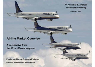 7th Annual U.S. Analyst
                                            and Investor Meeting
                                                April 11th, 2007




Airline Market Overview

A perspective from
the 30 to 120-seat segment



Frederico Fleury Curado - Embraer
Executive Vice-President, Airline Market
 