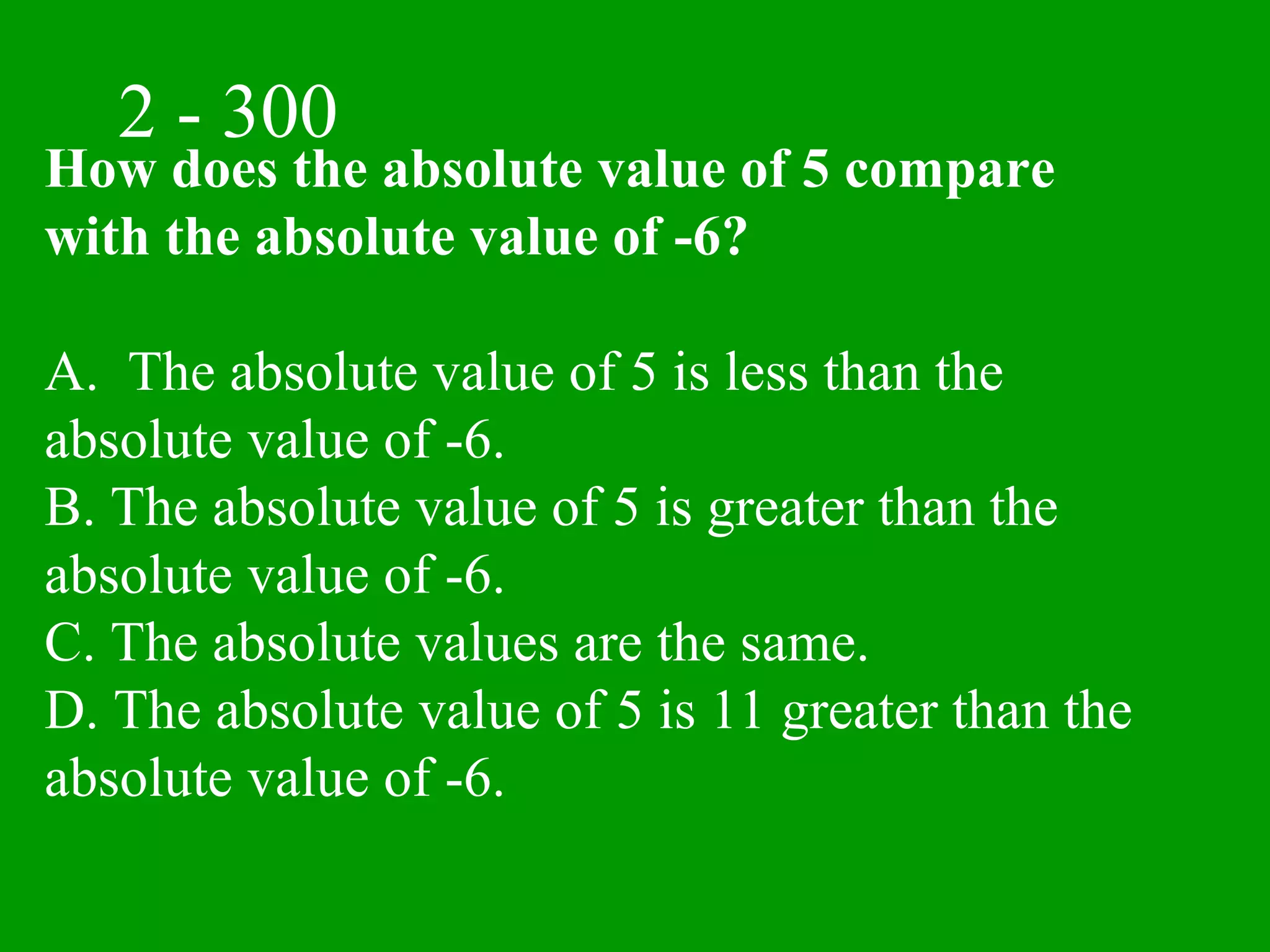 2 - 300
How does the absolute value of 5 compare
with the absolute value of -6?

A. The absolute value of 5 is less than the
absolute value of -6.
B. The absolute value of 5 is greater than the
absolute value of -6.
C. The absolute values are the same.
D. The absolute value of 5 is 11 greater than the
absolute value of -6.
 