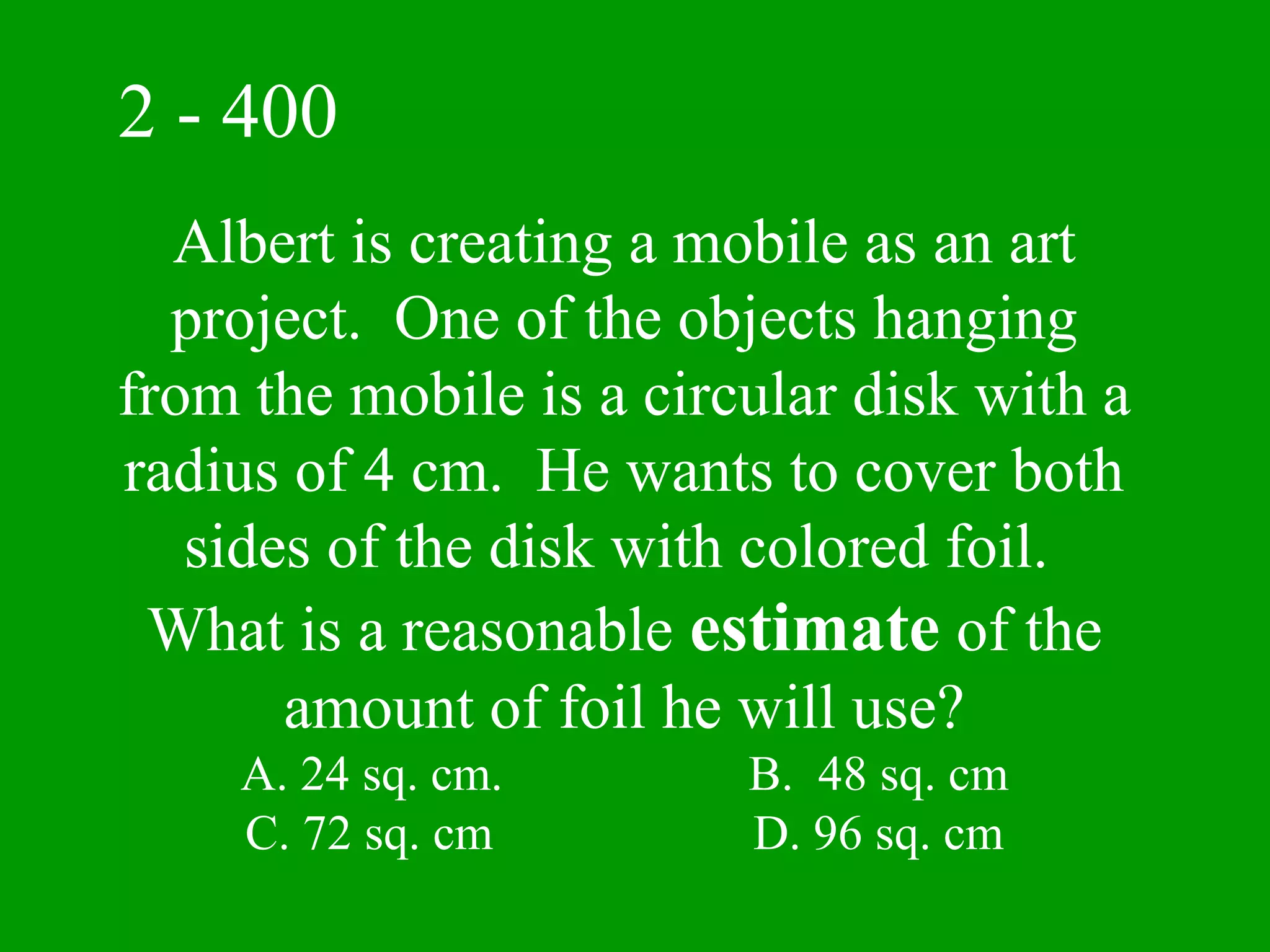 2 - 400
  Albert is creating a mobile as an art
  project. One of the objects hanging
from the mobile is a circular disk with a
radius of 4 cm. He wants to cover both
   sides of the disk with colored foil.
 What is a reasonable estimate of the
       amount of foil he will use?
    A. 24 sq. cm.        B. 48 sq. cm
    C. 72 sq. cm         D. 96 sq. cm
 