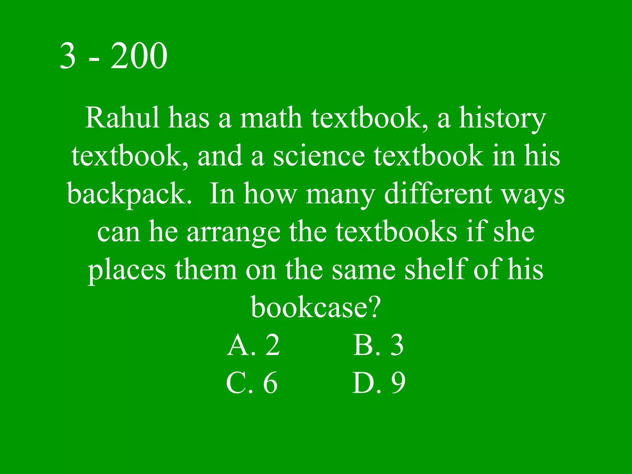 3 - 200
 Rahul has a math textbook, a history
textbook, and a science textbook in his
backpack. In how many different ways
   can he arrange the textbooks if she
  places them on the same shelf of his
               bookcase?
             A. 2       B. 3
             C. 6       D. 9
 