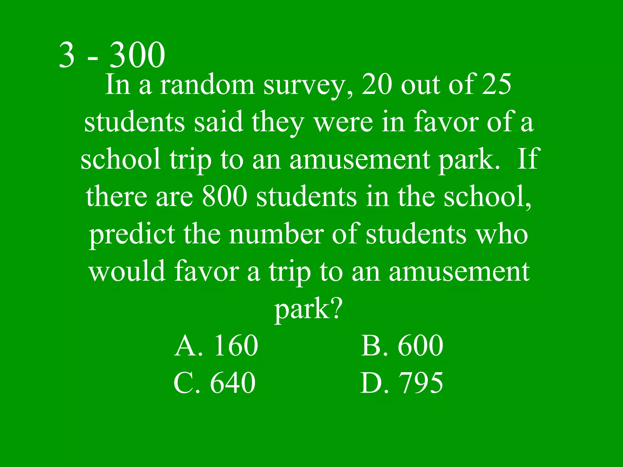 3 - 300
   In a random survey, 20 out of 25
 students said they were in favor of a
 school trip to an amusement park. If
 there are 800 students in the school,
  predict the number of students who
  would favor a trip to an amusement
                  park?
         A. 160          B. 600
         C. 640          D. 795
 