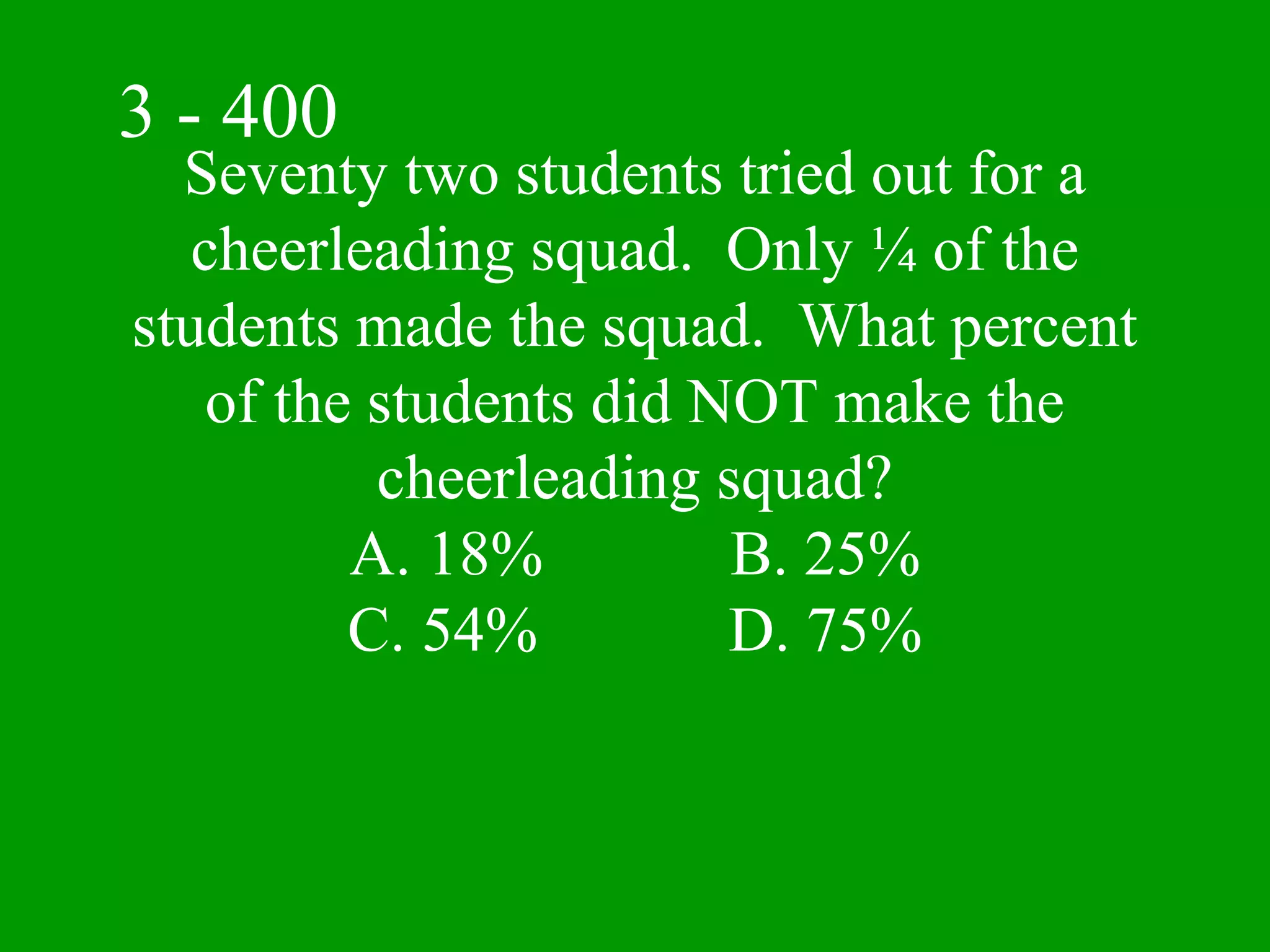 3 - 400
  Seventy two students tried out for a
   cheerleading squad. Only ¼ of the
students made the squad. What percent
    of the students did NOT make the
           cheerleading squad?
          A. 18%         B. 25%
          C. 54%         D. 75%
 