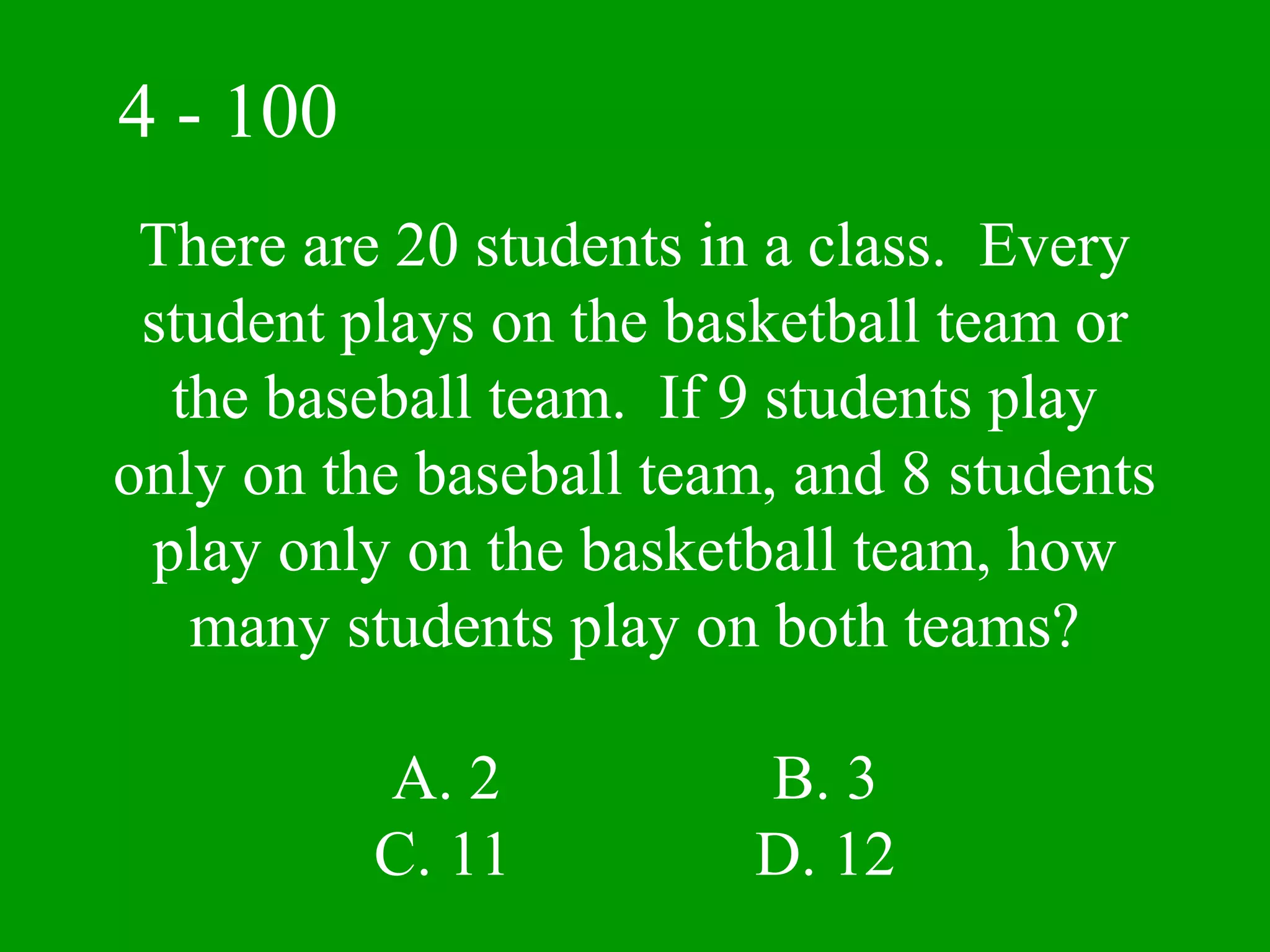 4 - 100
 There are 20 students in a class. Every
 student plays on the basketball team or
  the baseball team. If 9 students play
only on the baseball team, and 8 students
 play only on the basketball team, how
   many students play on both teams?

          A. 2           B. 3
          C. 11          D. 12
 