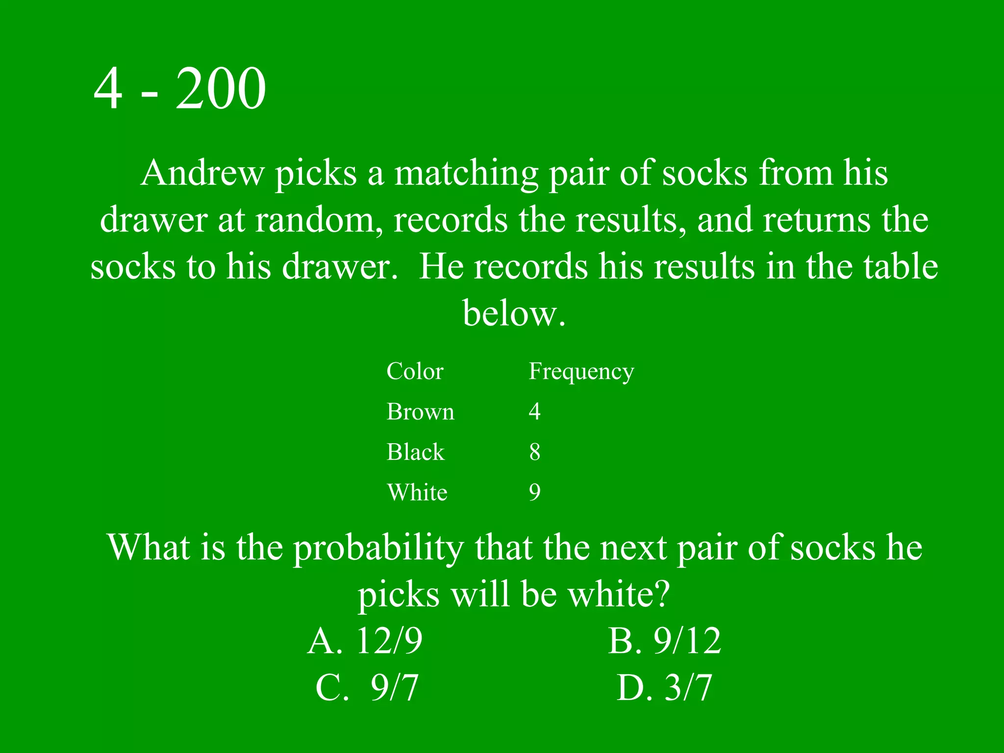 4 - 200
   Andrew picks a matching pair of socks from his
 drawer at random, records the results, and returns the
socks to his drawer. He records his results in the table
                       below.
                   Color    Frequency
                   Brown    4
                   Black    8
                   White    9

 What is the probability that the next pair of socks he
                 picks will be white?
              A. 12/9             B. 9/12
              C. 9/7               D. 3/7
 