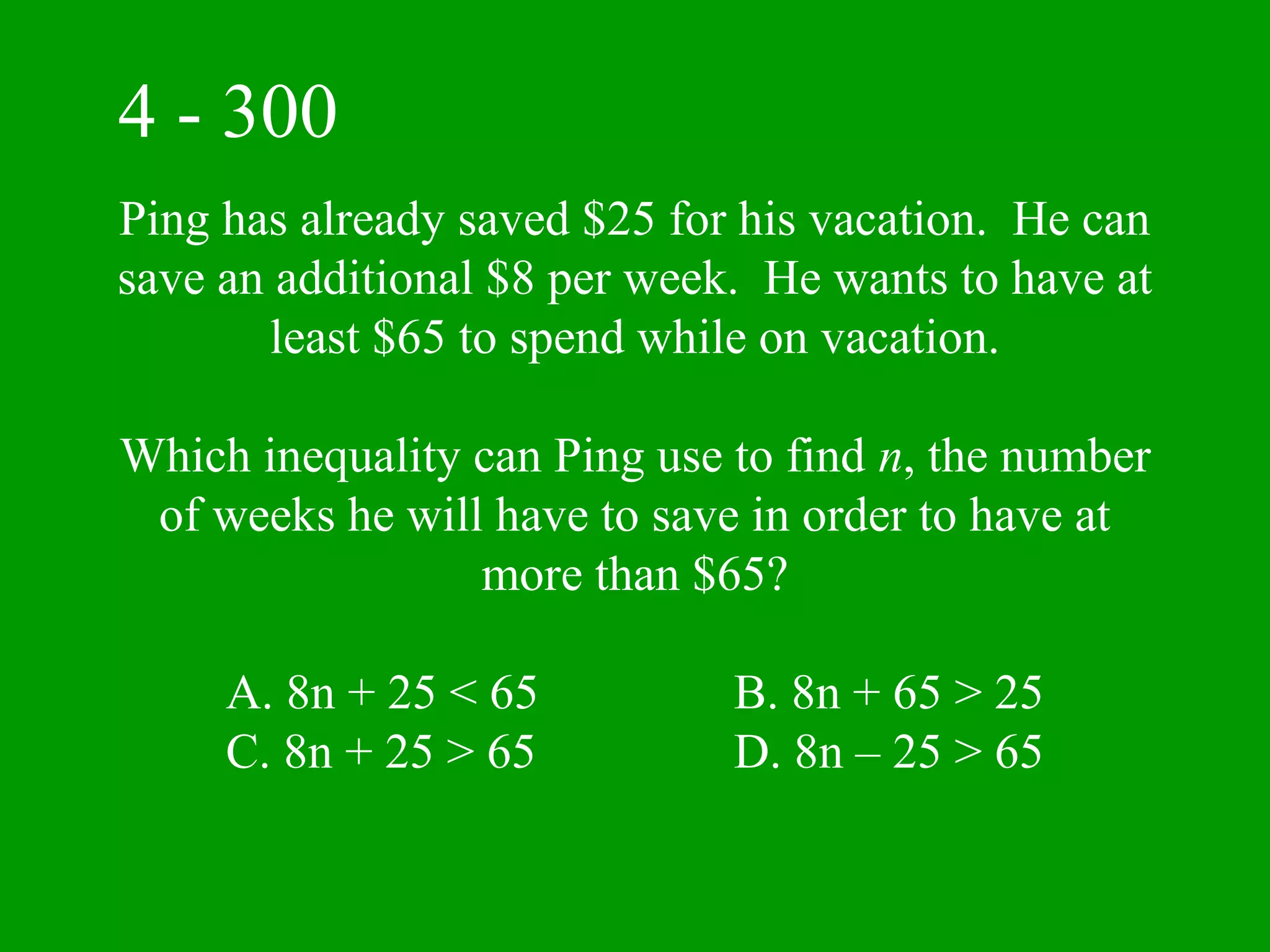 4 - 300
Ping has already saved $25 for his vacation. He can
save an additional $8 per week. He wants to have at
       least $65 to spend while on vacation.

Which inequality can Ping use to find n, the number
 of weeks he will have to save in order to have at
                 more than $65?

     A. 8n + 25 < 65          B. 8n + 65 > 25
     C. 8n + 25 > 65          D. 8n – 25 > 65
 