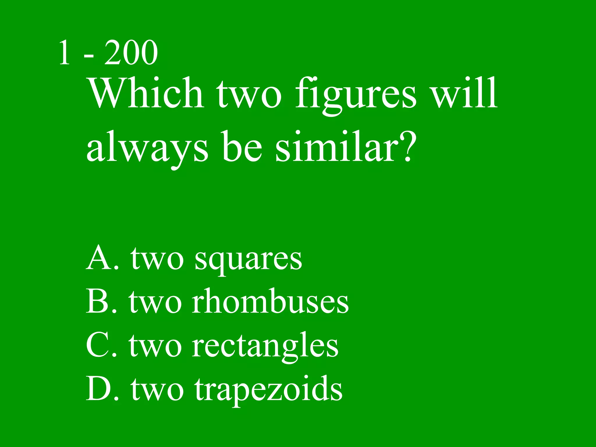 1 - 200
  Which two figures will
  always be similar?

  A. two squares
  B. two rhombuses
  C. two rectangles
  D. two trapezoids
 