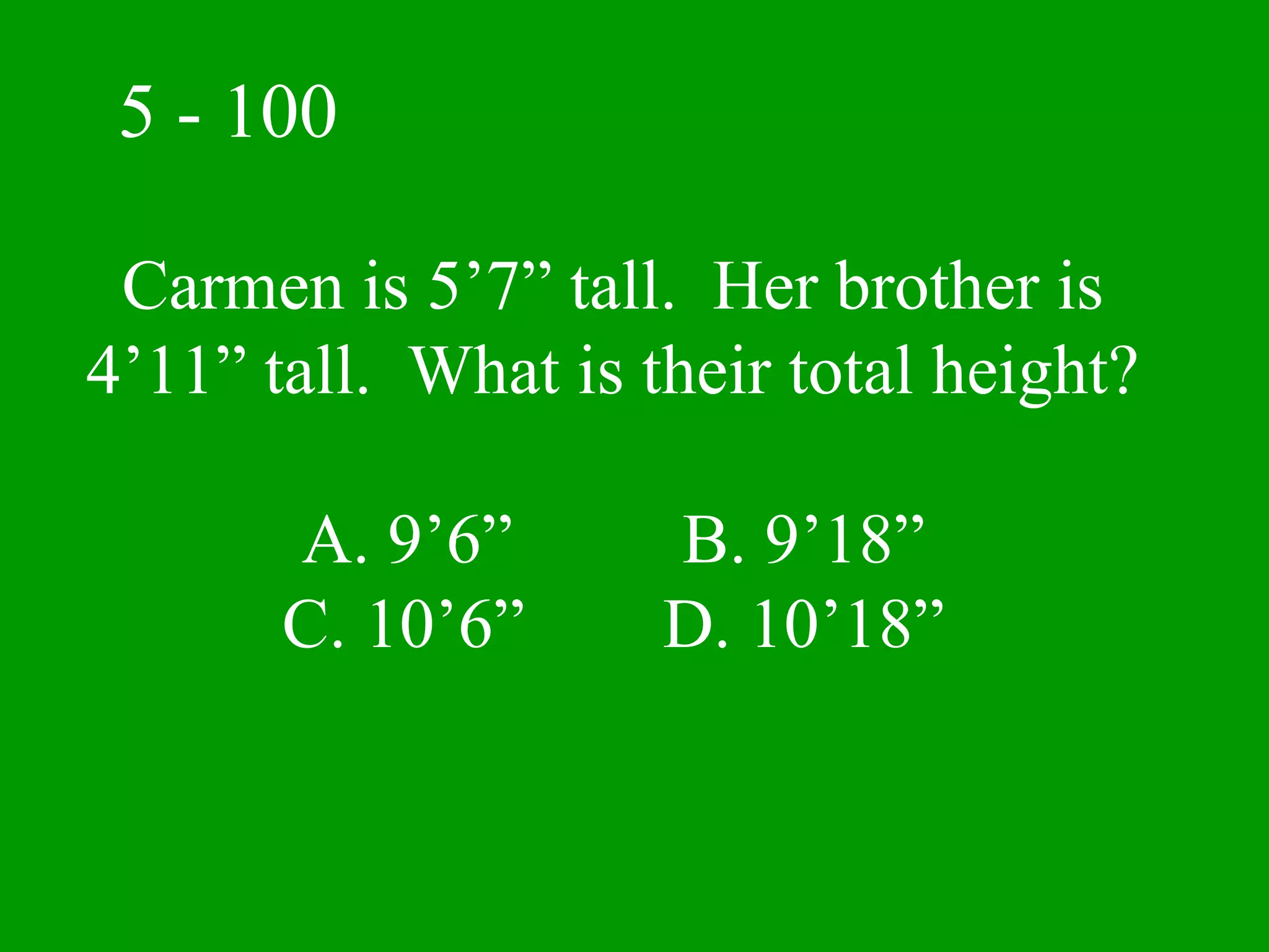 5 - 100

 Carmen is 5’7” tall. Her brother is
4’11” tall. What is their total height?

       A. 9’6”       B. 9’18”
       C. 10’6”      D. 10’18”
 