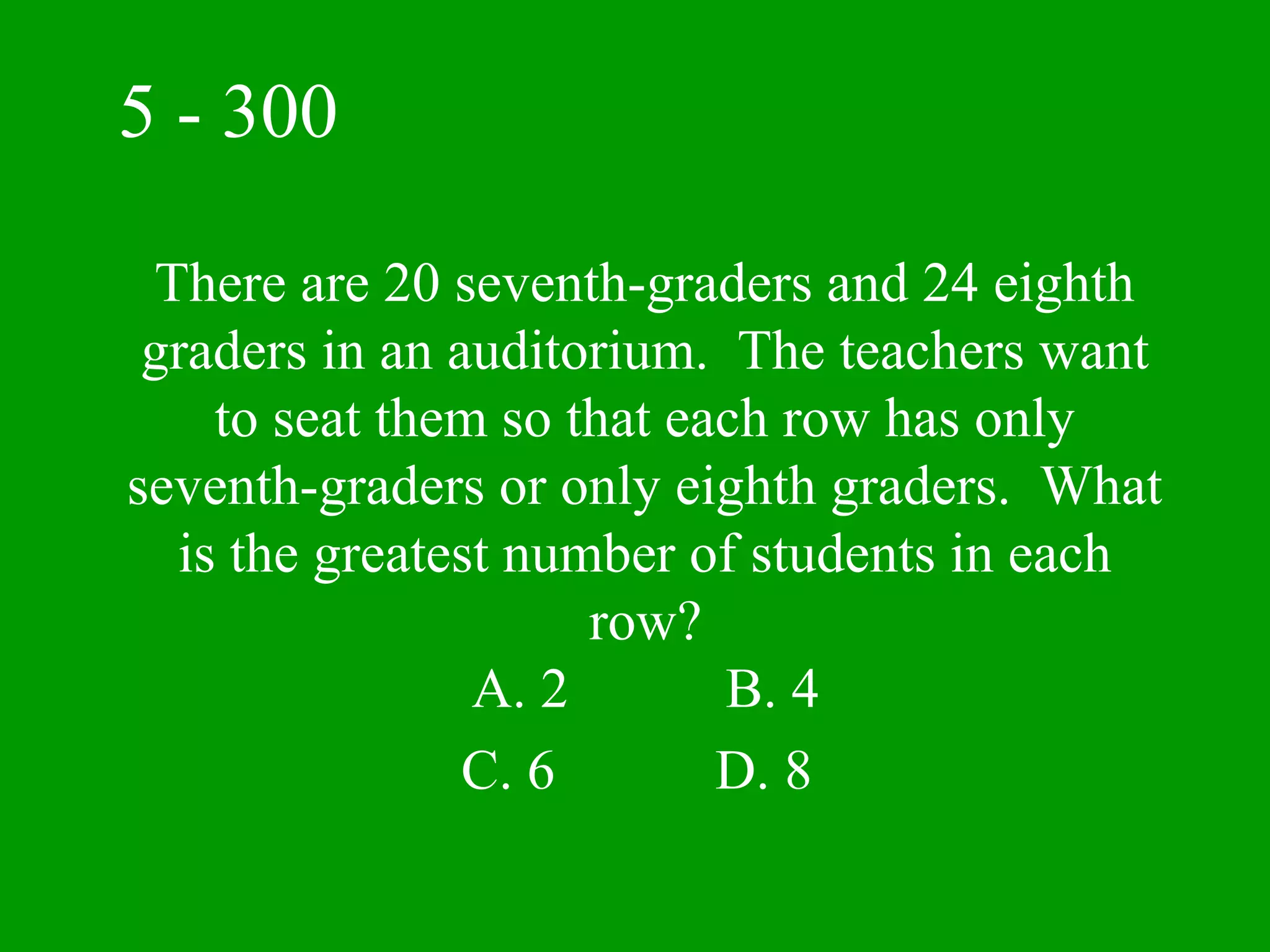 5 - 300

 There are 20 seventh-graders and 24 eighth
 graders in an auditorium. The teachers want
    to seat them so that each row has only
seventh-graders or only eighth graders. What
  is the greatest number of students in each
                     row?
                A. 2       B. 4
                C. 6       D. 8
 