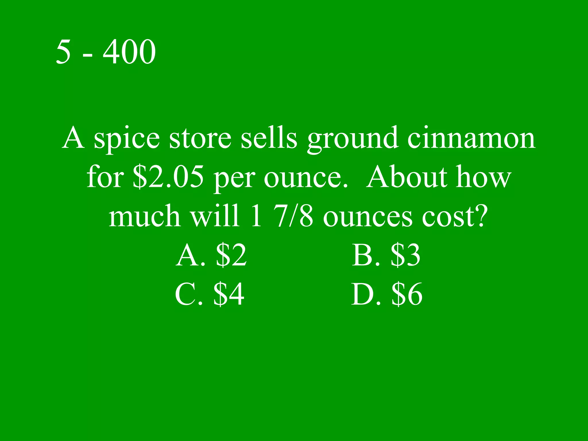 5 - 400

A spice store sells ground cinnamon
 for $2.05 per ounce. About how
   much will 1 7/8 ounces cost?
         A. $2         B. $3
        C. $4          D. $6
 