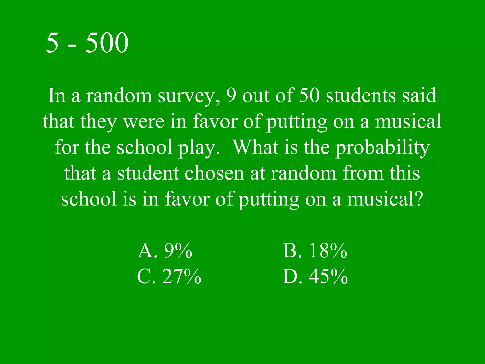 5 - 500
 In a random survey, 9 out of 50 students said
that they were in favor of putting on a musical
  for the school play. What is the probability
   that a student chosen at random from this
   school is in favor of putting on a musical?

           A. 9%            B. 18%
           C. 27%           D. 45%
 