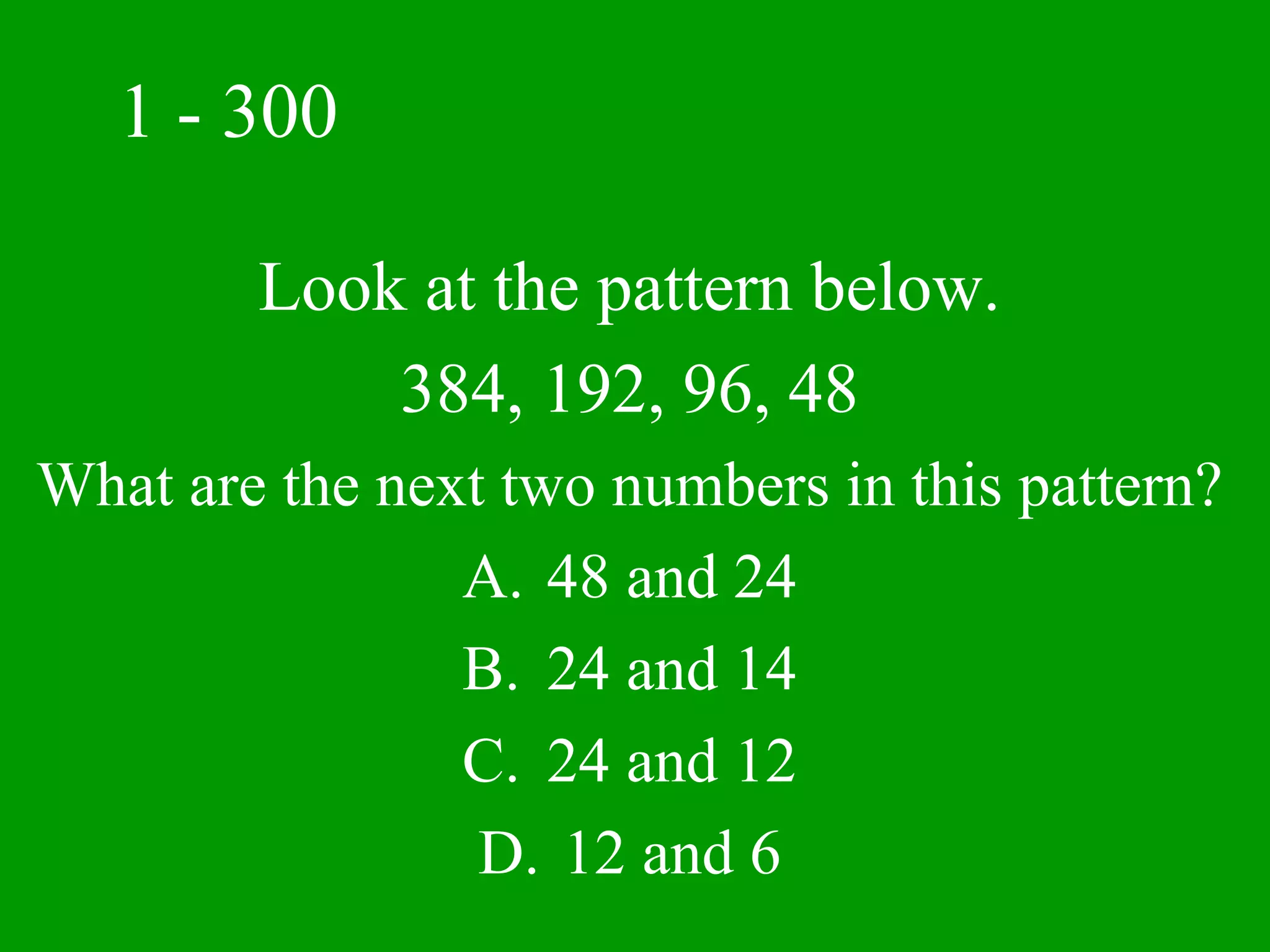 1 - 300

        Look at the pattern below.
            384, 192, 96, 48
What are the next two numbers in this pattern?
                A. 48 and 24
                B. 24 and 14
                C. 24 and 12
                 D. 12 and 6
 
