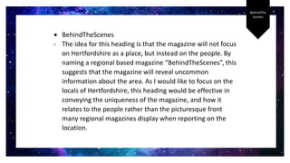 BehindThe
Scenes
 BehindTheScenes
- The idea for this heading is that the magazine will not focus
on Hertfordshire as a place, but instead on the people. By
naming a regional based magazine “BehindTheScenes”, this
suggests that the magazine will reveal uncommon
information about the area. As I would like to focus on the
locals of Hertfordshire, this heading would be effective in
conveying the uniqueness of the magazine, and how it
relates to the people rather than the picturesque front
many regional magazines display when reporting on the
location.
 