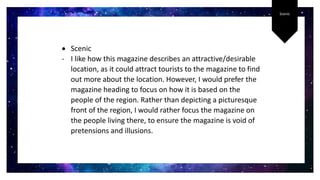 Scenic
 Scenic
- I like how this magazine describes an attractive/desirable
location, as it could attract tourists to the magazine to find
out more about the location. However, I would prefer the
magazine heading to focus on how it is based on the
people of the region. Rather than depicting a picturesque
front of the region, I would rather focus the magazine on
the people living there, to ensure the magazine is void of
pretensions and illusions.
 