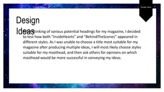 Design Ideas
After thinking of various potential headings for my magazine, I decided
to test how both “InsideHearts” and “BehindTheScenes” appeared in
different styles. As I was unable to choose a title most suitable for my
magazine after producing multiple ideas, I will most likely choose styles
suitable for my masthead, and then ask others for opinions on which
masthead would be more successful in conveying my ideas.
Design
Ideas
 