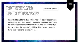 Blackout
Sunrise
“Blackout Sunrise”
I decided to opt for a style which had a “blocky” appearance.
I chose this sans serif font as I thought it would be interesting
to manipulate colours in the masthead. The con to this style
is how it could be seen as “bubble writing”, which tends to
have unprofessional connotations.
 