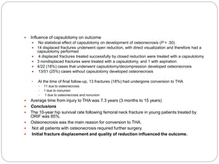  Influence of capsulotomy on outcome
 No statistical effect of capsulotomy on development of osteonecrosis (P = .50)
 14 displaced fractures underwent open reduction, with direct visualization and therefore had a
capsulotomy performed
 4 displaced fractures treated successfully by closed reduction were treated with a capsulotomy
 3 nondisplaced fractures were treated with a capsulotomy, and 1 with aspiration
 4/22 (18%) cases that underwent capsulotomy/decompression developed osteonecrosis
 13/51 (25%) cases without capsulotomy developed osteonecrosis
• At the time of final follow-up, 13 fractures (18%) had undergone conversion to THA
 11 due to osteonecrosis
 1 due to nonunion
 1 due to osteonecrosis and nonunion
 Average time from injury to THA was 7.3 years (3 months to 15 years)
 Conclusions
 The 10-year hip survival rate following femoral neck fracture in young patients treated by
ORIF was 85%.
 Osteonecrosis was the main reason for conversion to THA.
 Not all patients with osteonecrosis required further surgery.
 Initial fracture displacement and quality of reduction influenced the outcome.
 