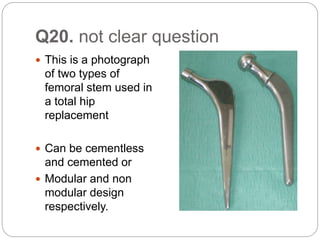 Q20. not clear question
 This is a photograph
of two types of
femoral stem used in
a total hip
replacement
 Can be cementless
and cemented or
 Modular and non
modular design
respectively.
 