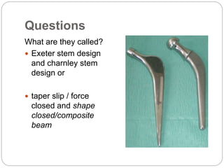 Questions
What are they called?
 Exeter stem design
and charnley stem
design or
 taper slip / force
closed and shape
closed/composite
beam
 