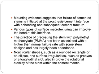  Mounting evidence suggests that failure of cemented
stems is initiated at the prosthesis-cement interface
with debonding and subsequent cement fracture.
 Various types of surface macrotexturing can improve
the bond at this interface.
 The practice of precoating the stem with polymethyl
methacrylate (PMMA) has been associated with a
higher than normal failure rate with some stem
designs and has largely been abandoned.
 Noncircular shapes, such as a rounded rectangle or
an ellipse, and surface irregularities, such as grooves
or a longitudinal slot, also improve the rotational
stability of the stem within the cement mantle
 