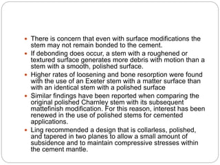  There is concern that even with surface modifications the
stem may not remain bonded to the cement.
 If debonding does occur, a stem with a roughened or
textured surface generates more debris with motion than a
stem with a smooth, polished surface.
 Higher rates of loosening and bone resorption were found
with the use of an Exeter stem with a matter surface than
with an identical stem with a polished surface
 Similar findings have been reported when comparing the
original polished Charnley stem with its subsequent
mattefinish modification. For this reason, interest has been
renewed in the use of polished stems for cemented
applications.
 Ling recommended a design that is collarless, polished,
and tapered in two planes to allow a small amount of
subsidence and to maintain compressive stresses within
the cement mantle.
 