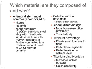 Which material are they composed of
and why?
 A femoral stem most
commonly composed of
 titanium
 ceramic
 cobalt chromium
(CoCr)or stainless-steel
alloy with insertion in
interference fit or with
PMMA as means of
fixation connected to a
modular femoral head
of Co Cr alloy or
ceramic
 Cobalt chromium
advantage
 Stronger than titanium
 cobalt disadvantage
 More bone resorbtion
proximally
 Toxic to body
 Titanium advantage
 Elastic modulus near to
bone
 Better bone ingrowth
 Better tolerated at
cellular level
 Titanium disadvantage
 Increased risk of
fracture
 Notch sensitivity
 