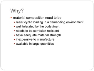 Why?
 material composition need to be
 resist cyclic loading in a demanding environment
 well tolerated by the body /inert
 needs to be corrosion resistant
 have adequate material strength
 inexpensive to manufacture
 available in large quantities
 