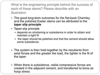 What is the engineering principle behind the success of
each of these stems? Please describe with an
illustration.
 The good long-term outcomes for the flat-back Charnley
and the polished Exeter stems can be attributed to the
taper slip principle
 Taper-slip principle
 depends on shortening or subsidence in order to obtain and
maintain a tight fit
 the taper should be polished and that the cement should allow
some subsidence.
 The system is then held together by the resultants from
axial forces and the greater the load, the tighter is the fit of
the taper
 When there is subsidence, radial compressive forces are
created in the adjacent cement, and transferred to bone as
hoop stress
 