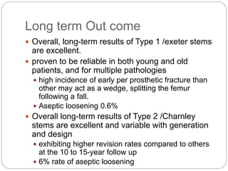 Long term Out come
 Overall, long-term results of Type 1 /exeter stems
are excellent.
 proven to be reliable in both young and old
patients, and for multiple pathologies
 high incidence of early per prosthetic fracture than
other may act as a wedge, splitting the femur
following a fall.
 Aseptic loosening 0.6%
 Overall long-term results of Type 2 /Charnley
stems are excellent and variable with generation
and design
 exhibiting higher revision rates compared to others
at the 10 to 15-year follow up
 6% rate of aseptic loosening
 