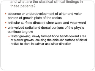 and what are the classical clinical findings in
these patients?
 absence or underdevelopment of ulnar and volar
portion of growth plate of the radius
 articular surface directed ulnar ward and volar ward
 uninvolved radial and dorsal portions of the physis
continue to grow
 faster growing, newly formed bone bends toward area
of slower growth, causing the articular surface of distal
radius to slant in palmar and ulnar direction
 