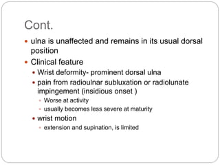 Cont.
 ulna is unaffected and remains in its usual dorsal
position
 Clinical feature
 Wrist deformity- prominent dorsal ulna
 pain from radioulnar subluxation or radiolunate
impingement (insidious onset )
 Worse at activity
 usually becomes less severe at maturity
 wrist motion
 extension and supination, is limited
 