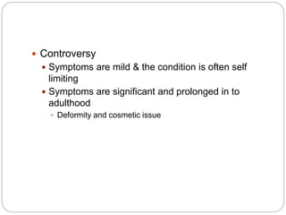  Controversy
 Symptoms are mild & the condition is often self
limiting
 Symptoms are significant and prolonged in to
adulthood
 Deformity and cosmetic issue
 