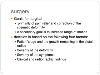 surgery
 Goals for surgical
 primarily of pain relief and correction of the
cosmetic deformity.
 A secondary goal is to increase range of motion
 decision is based on the following four factors:
 Patient's age and the growth remaining in the distal
radius
 Severity of the deformity
 Severity of the symptoms
 Clinical and radiographic findings
 