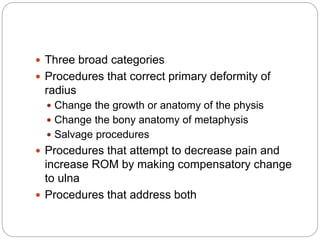  Three broad categories
 Procedures that correct primary deformity of
radius
 Change the growth or anatomy of the physis
 Change the bony anatomy of metaphysis
 Salvage procedures
 Procedures that attempt to decrease pain and
increase ROM by making compensatory change
to ulna
 Procedures that address both
 