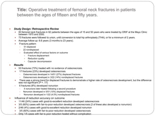 Title: Operative treatment of femoral neck fractures in patients
between the ages of fifteen and fifty years.
 Study Design: Retrospective Review
 83 femoral neck fractures in 82 patients between the ages of 15 and 50 years who were treated by ORIF at the Mayo Clinic
between 1975 and 2000.
 73 fractures were followed to union, until conversion to total hip arthroplasty (THA), or for a minimum of 2 years.
 Average follow-up: 6.6 years (3 months to 23 years).
 Fracture pattern
 51 displaced
 22 nondisplaced
 Evaluated effect of various factors on outcome
 Fracture displacement
 Reduction quality
 Capsular decompression
 Results
 53 fractures (73%) healed with no evidence of osteonecrosis.
 17 fractures (23%) developed osteonecrosis
 Osteonecrosis developed in 14/51 (27%) displaced fractures
 Osteonecrosis developed in 3/22 (14%) nondisplaced fractures
 There was a strong trend for displaced fractures to demonstrate a higher rate of osteonecrosis development, but the difference
was not significant (P = .17)
• 6 fractures (8%) developed nonunion
 4 nonunions later healed following a second procedure
 Nonunion developed in 5/51 (10%) displaced fractures
 Nonunion developed in 1/22 (4.5%) nondisplaced fractures
 Influence of reduction accuracy on outcome
 11/46 (24%) cases with good-to-excellent reduction developed osteonecrosis
 3/5 (60%) cases with fair-to-poor reduction developed osteonecrosis (2 of these also developed a nonunion)
 2/46 (4%) cases with good-to-excellent reduction developed nonunion
 3/5 (60%) cases with fair-to-poor reduction developed osteonecrosis
 Only 1/5 cases with fair to poor reduction healed without complication
 